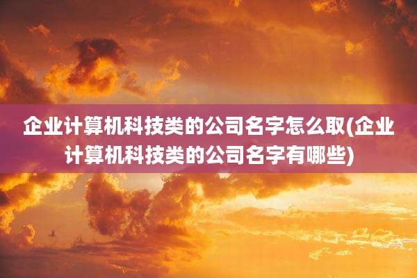 企业计算机科技类的公司名字怎么取(企业计算机科技类的公司名字有哪些)