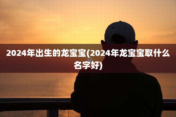 2024年出生的龙宝宝(2024年龙宝宝取什么名字好)