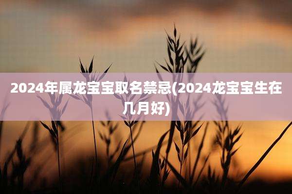 2024年属龙宝宝取名禁忌(2024龙宝宝生在几月好)