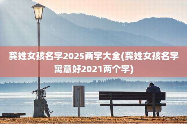 龚姓女孩名字2025两字大全(龚姓女孩名字寓意好2021两个字)