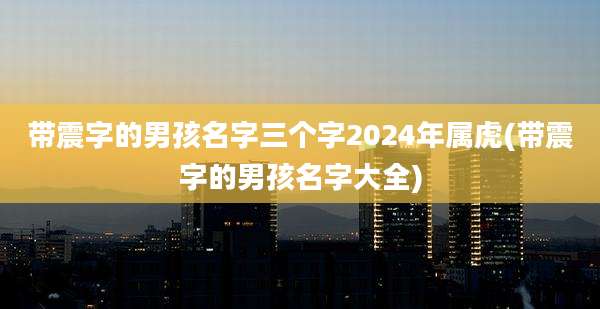 带震字的男孩名字三个字2024年属虎(带震字的男孩名字大全)