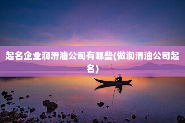 起名企业润滑油公司有哪些(做润滑油公司起名)