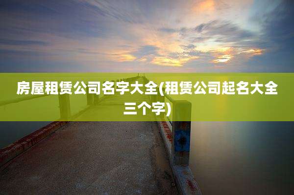 房屋租赁公司名字大全(租赁公司起名大全三个字)