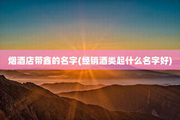 烟酒店带鑫的名字(经销酒类起什么名字好)
