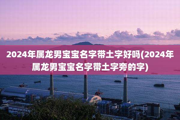 2024年属龙男宝宝名字带土字好吗(2024年属龙男宝宝名字带土字旁的字)