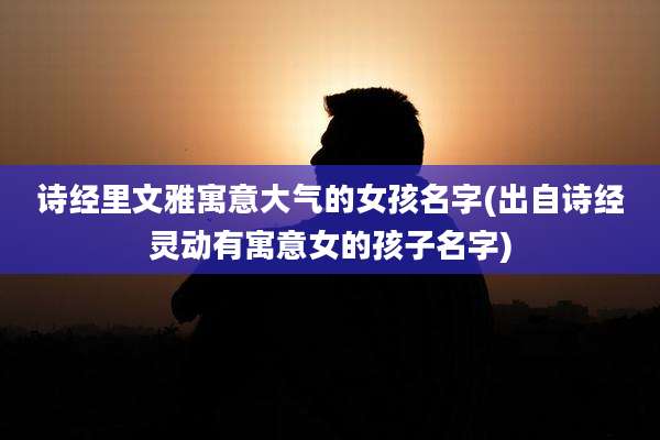 诗经里文雅寓意大气的女孩名字(出自诗经灵动有寓意女的孩子名字)