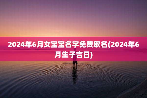 2024年6月女宝宝名字免费取名(2024年6月生子吉日)
