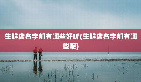 生鲜店名字都有哪些好听(生鲜店名字都有哪些呢)