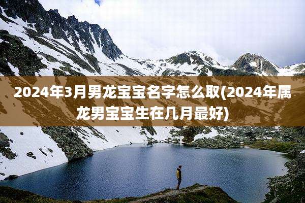 2024年3月男龙宝宝名字怎么取(2024年属龙男宝宝生在几月最好)