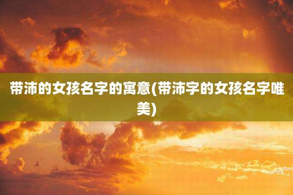 带沛的女孩名字的寓意(带沛字的女孩名字唯美)