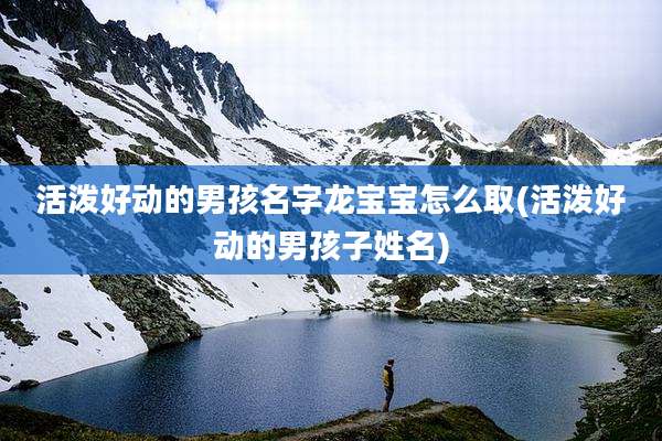 活泼好动的男孩名字龙宝宝怎么取(活泼好动的男孩子姓名)