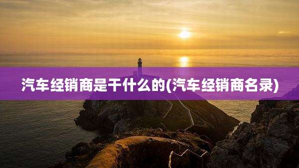 汽车经销商是干什么的(汽车经销商名录)