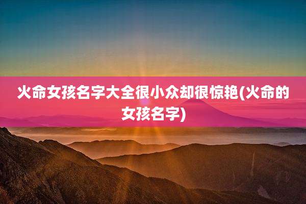 火命女孩名字大全很小众却很惊艳(火命的女孩名字)