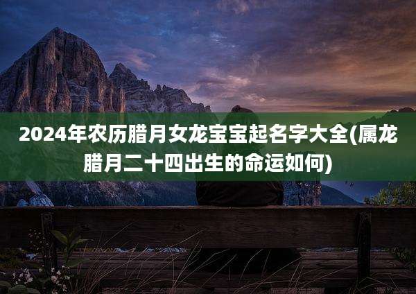 2024年农历腊月女龙宝宝起名字大全(属龙腊月二十四出生的命运如何)