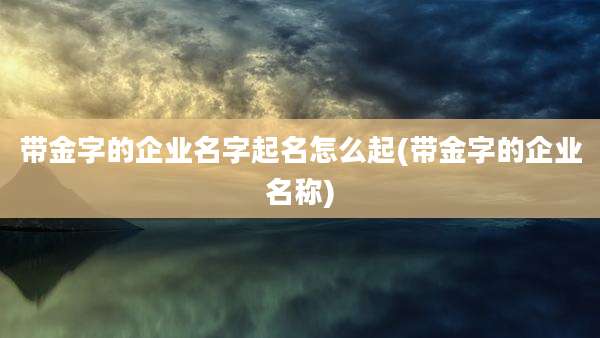 带金字的企业名字起名怎么起(带金字的企业名称)