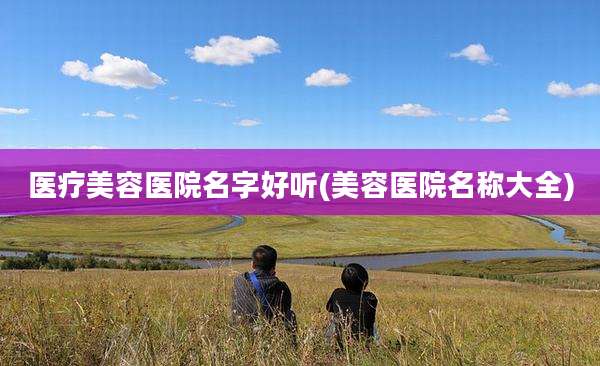 医疗美容医院名字好听(美容医院名称大全)
