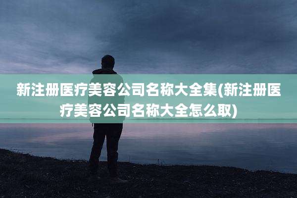 新注册医疗美容公司名称大全集(新注册医疗美容公司名称大全怎么取)