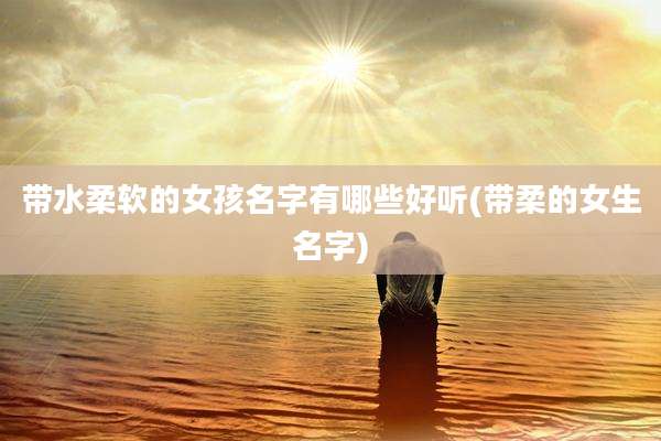 带水柔软的女孩名字有哪些好听(带柔的女生名字)