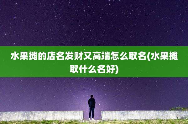 水果摊的店名发财又高端怎么取名(水果摊取什么名好)