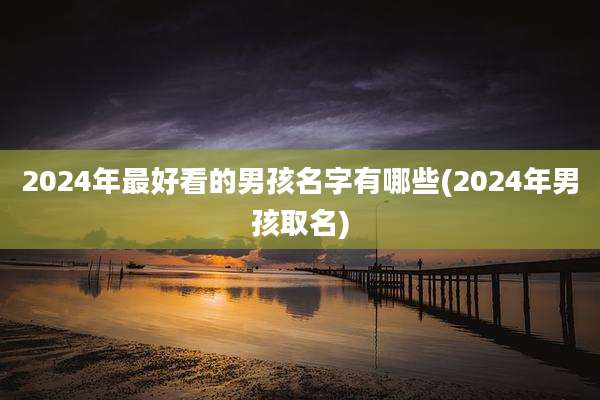 2024年最好看的男孩名字有哪些(2024年男孩取名)