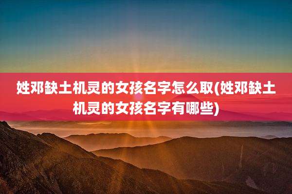 姓邓缺土机灵的女孩名字怎么取(姓邓缺土机灵的女孩名字有哪些)