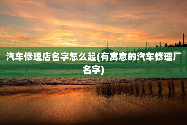 汽车修理店名字怎么起(有寓意的汽车修理厂名字)
