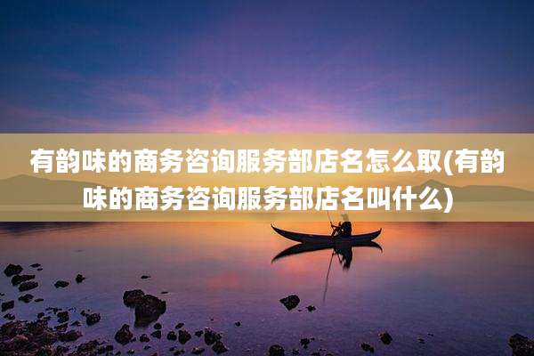有韵味的商务咨询服务部店名怎么取(有韵味的商务咨询服务部店名叫什么)