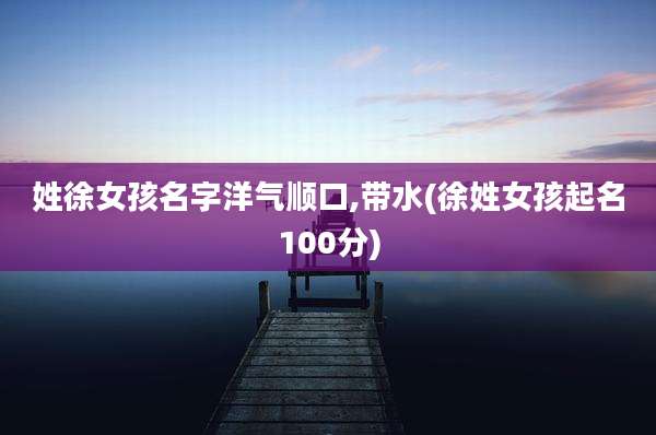姓徐女孩名字洋气顺口,带水(徐姓女孩起名100分)