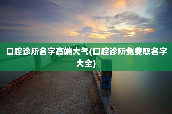 口腔诊所名字高端大气(口腔诊所免费取名字大全)