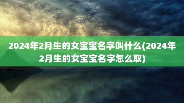 2024年2月生的女宝宝名字叫什么(2024年2月生的女宝宝名字怎么取)