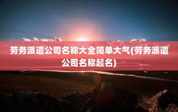 劳务派遣公司名称大全简单大气(劳务派遣公司名称起名)