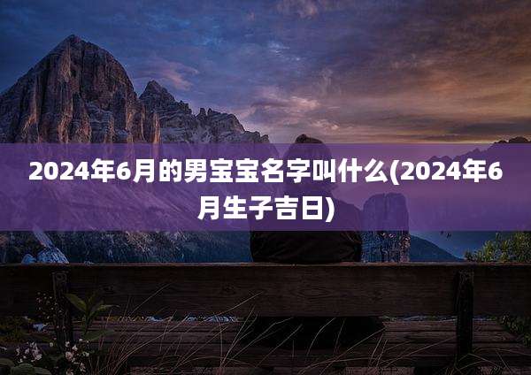 2024年6月的男宝宝名字叫什么(2024年6月生子吉日)