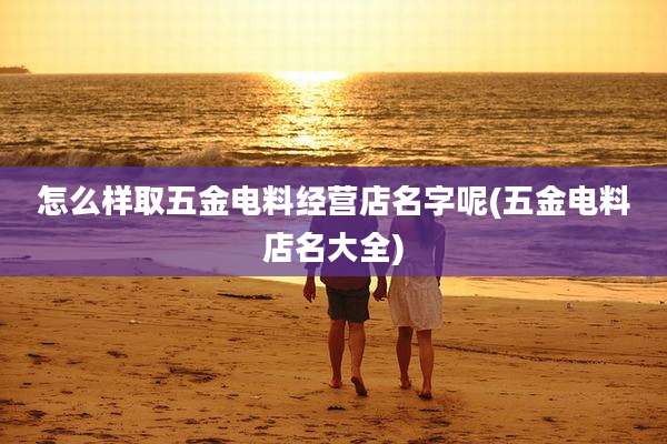 怎么样取五金电料经营店名字呢(五金电料店名大全)