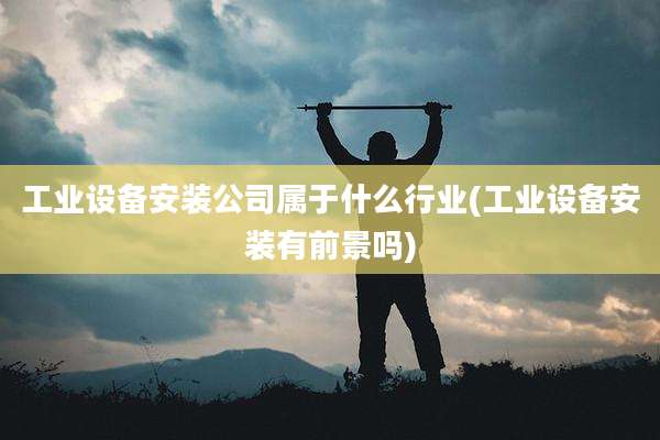 工业设备安装公司属于什么行业(工业设备安装有前景吗)