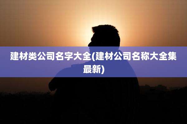 建材类公司名字大全(建材公司名称大全集最新)