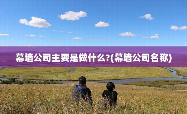 幕墙公司主要是做什么?(幕墙公司名称)