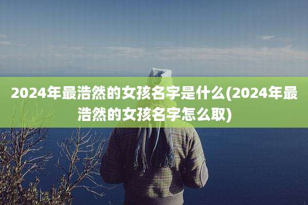 2024年最浩然的女孩名字是什么(2024年最浩然的女孩名字怎么取)