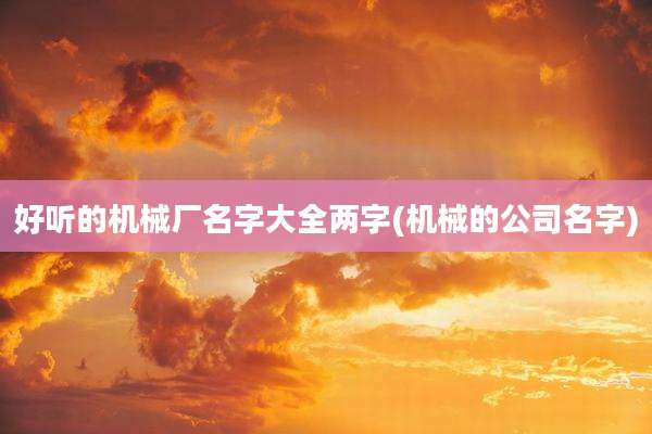 好听的机械厂名字大全两字(机械的公司名字)