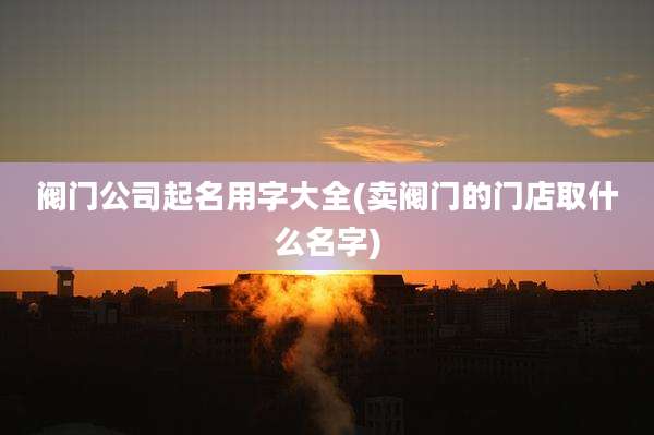 阀门公司起名用字大全(卖阀门的门店取什么名字)