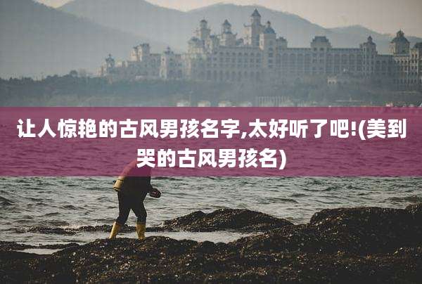 让人惊艳的古风男孩名字,太好听了吧!(美到哭的古风男孩名)
