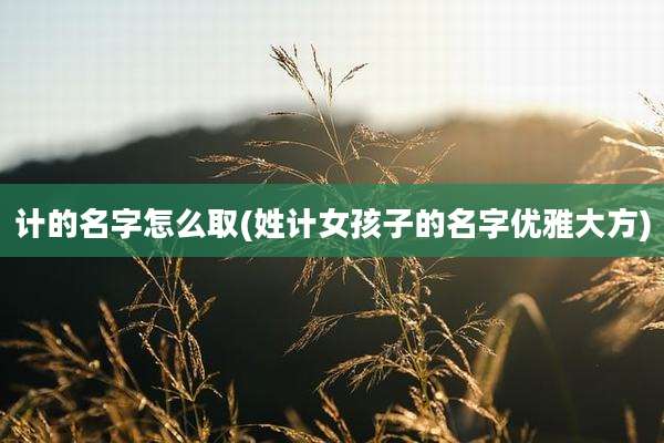 计的名字怎么取(姓计女孩子的名字优雅大方)
