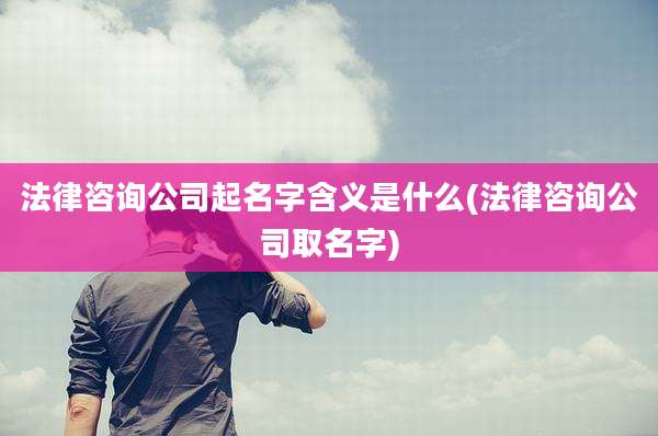 法律咨询公司起名字含义是什么(法律咨询公司取名字)