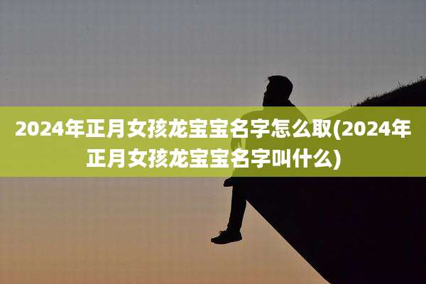 2024年正月女孩龙宝宝名字怎么取(2024年正月女孩龙宝宝名字叫什么)