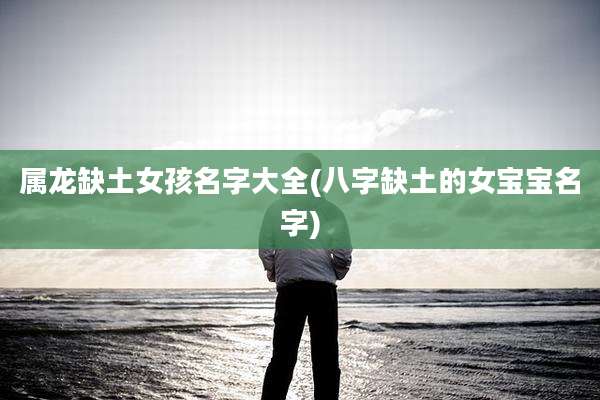 属龙缺土女孩名字大全(八字缺土的女宝宝名字)