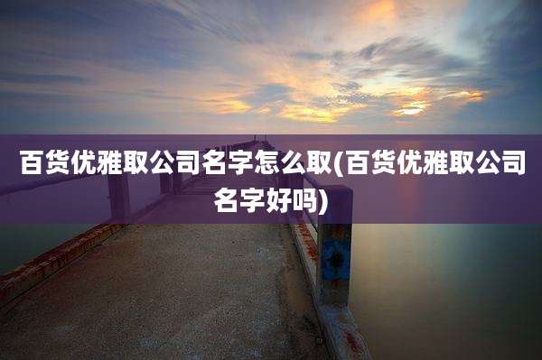 百货优雅取公司名字怎么取(百货优雅取公司名字好吗)