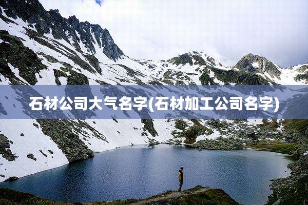 石材公司大气名字(石材加工公司名字)