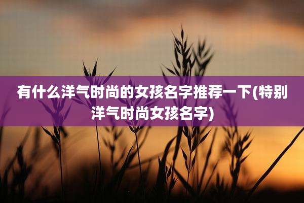 有什么洋气时尚的女孩名字推荐一下(特别洋气时尚女孩名字)
