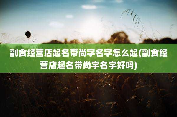 副食经营店起名带尚字名字怎么起(副食经营店起名带尚字名字好吗)