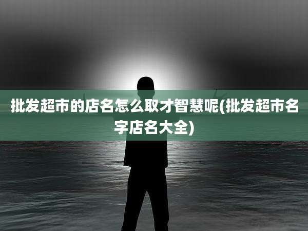 批发超市的店名怎么取才智慧呢(批发超市名字店名大全)