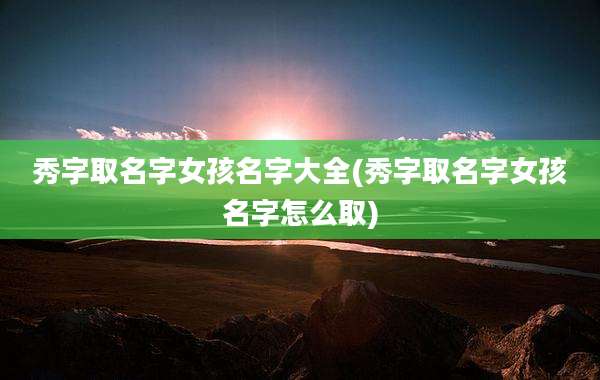 秀字取名字女孩名字大全(秀字取名字女孩名字怎么取)